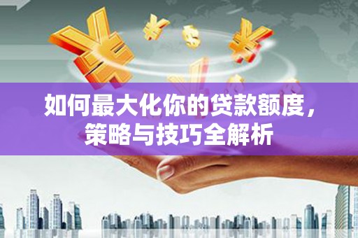 沙雅如何最大化你的贷款额度，策略与技巧全解析